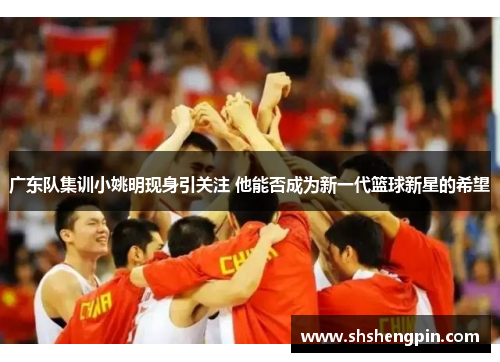 广东队集训小姚明现身引关注 他能否成为新一代篮球新星的希望