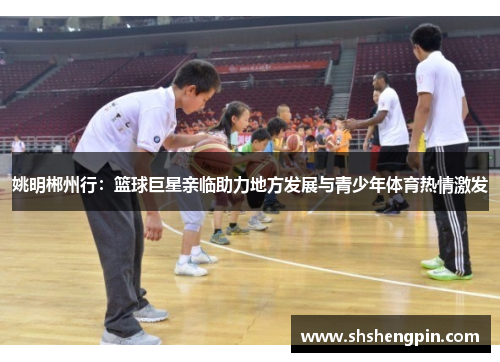 姚明郴州行：篮球巨星亲临助力地方发展与青少年体育热情激发