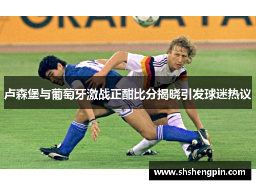 卢森堡与葡萄牙激战正酣比分揭晓引发球迷热议
